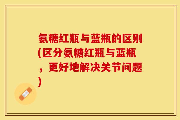 氨糖红瓶与蓝瓶的区别(区分氨糖红瓶与蓝瓶，更好地解决关节问题)