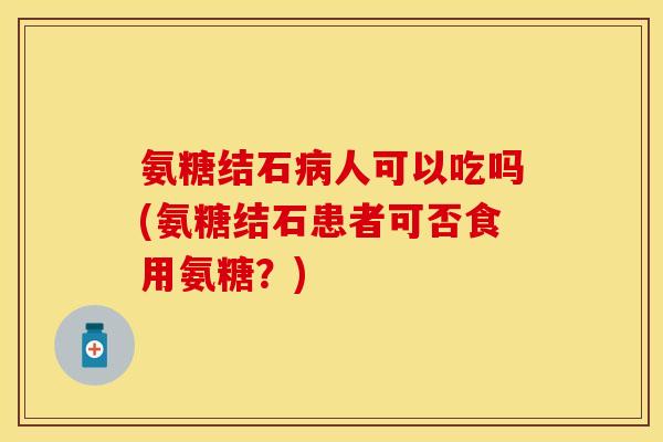 氨糖结石病人可以吃吗(氨糖结石患者可否食用氨糖？)