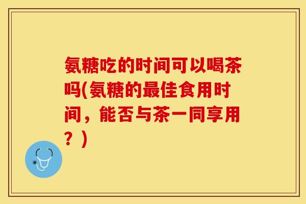 氨糖吃的时间可以喝茶吗(氨糖的佳食用时间，能否与茶一同享用？)
