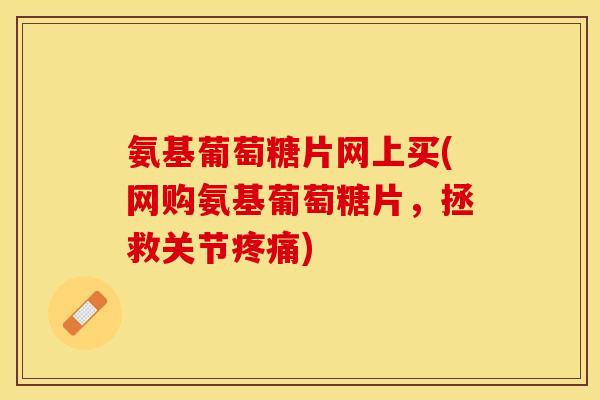 氨基葡萄糖片网上买(网购氨基葡萄糖片，拯救关节疼痛)