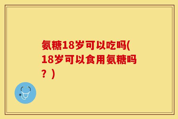 氨糖18岁可以吃吗(18岁可以食用氨糖吗？)