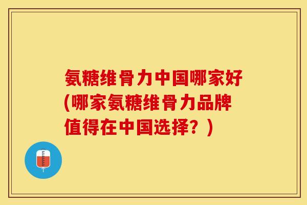 氨糖维骨力中国哪家好(哪家氨糖维骨力品牌值得在中国选择？)