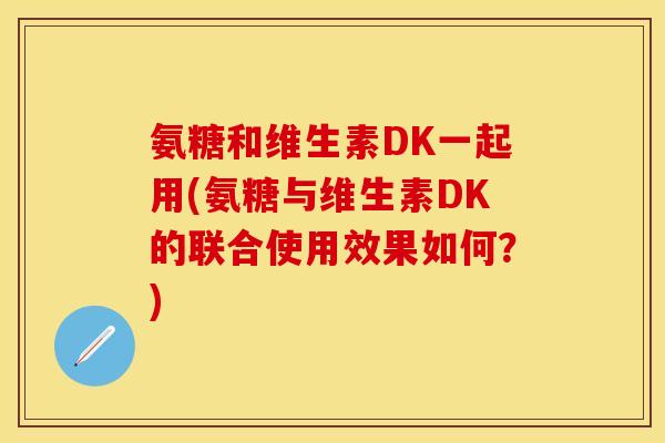 氨糖和维生素DK一起用(氨糖与维生素DK的联合使用效果如何？)