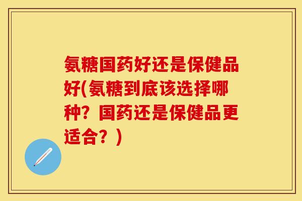 氨糖国药好还是保健品好(氨糖到底该选择哪种？国药还是保健品更适合？)