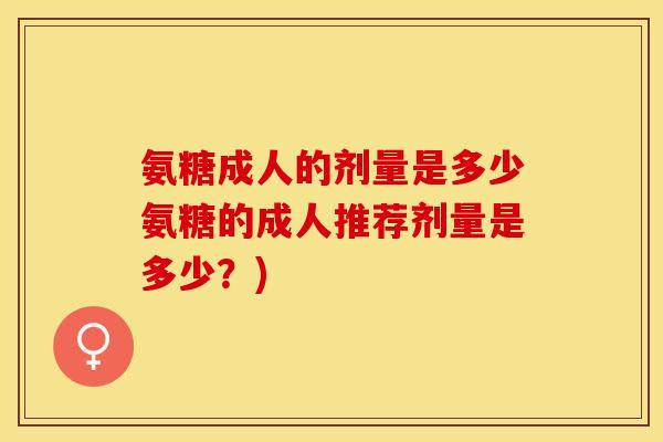 氨糖成人的剂量是多少氨糖的成人推荐剂量是多少?) 氨糖成人的剂量是多少氨糖的成人推荐剂量是多少?)