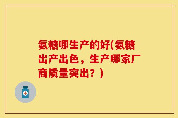氨糖哪生产的好(氨糖出产出色，生产哪家厂商质量突出？)