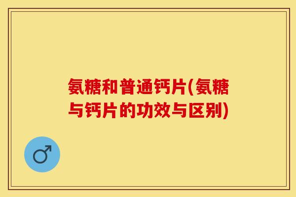 氨糖和普通钙片(氨糖与钙片的功效与区别)