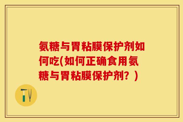 氨糖与胃粘膜保护剂如何吃(如何正确食用氨糖与胃粘膜保护剂？)
