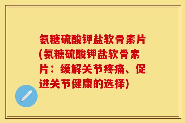 氨糖硫酸钾盐软骨素片(氨糖硫酸钾盐软骨素片：缓解关节疼痛、促进关节健康的选择)