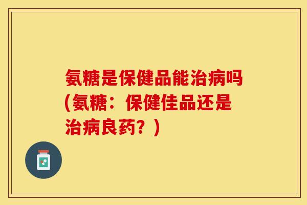 氨糖是保健品能治病吗(氨糖：保健佳品还是治病良药？)