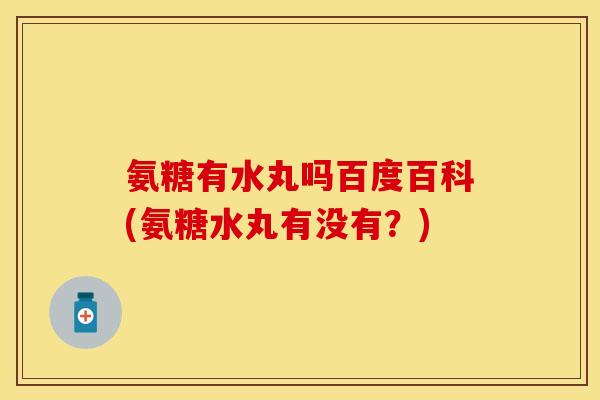 氨糖有水丸吗百度百科(氨糖水丸有没有？)