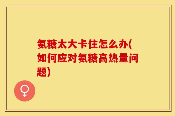 氨糖太大卡住怎么办(如何应对氨糖高热量问题)