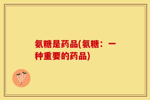 氨糖是药品(氨糖:一种重要的药品) 氨糖是药品(氨糖:一种重要的药品)