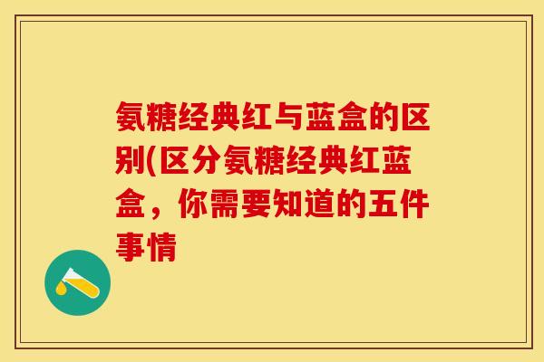 氨糖经典红与蓝盒的区别(区分氨糖经典红蓝盒，你需要知道的五件事情