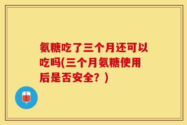 氨糖吃了三个月还可以吃吗(三个月氨糖使用后是否安全？)