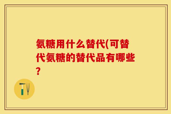 氨糖用什么替代(可替代氨糖的替代品有哪些？