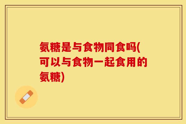氨糖是与食物同食吗(可以与食物一起食用的氨糖)