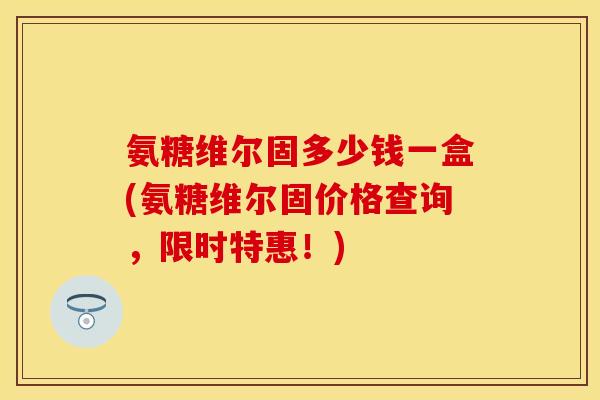 氨糖维尔固多少钱一盒(氨糖维尔固价格查询，限时特惠！)