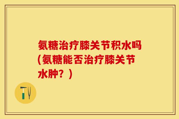氨糖治疗膝关节积水吗(氨糖能否治疗膝关节水肿？)