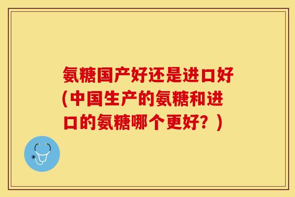 氨糖国产好还是进口好(中国生产的氨糖和进口的氨糖哪个更好？)