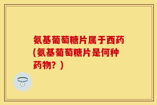 氨基葡萄糖片属于西药(氨基葡萄糖片是何种药物？)