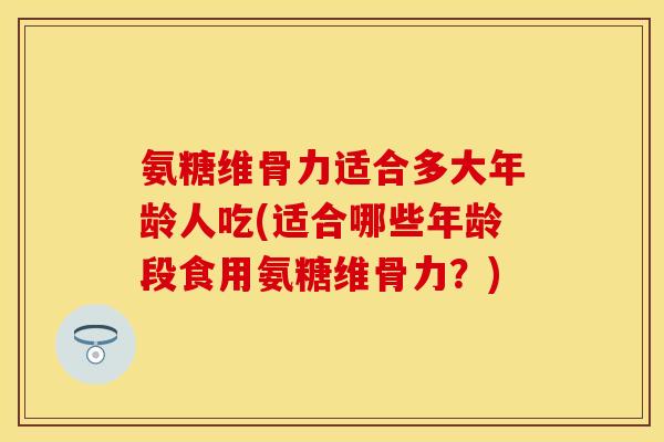 氨糖维骨力适合多大年龄人吃(适合哪些年龄段食用氨糖维骨力?) 氨糖维骨力适合多大年龄人吃(适合哪些年龄段食用氨糖维骨力?)
