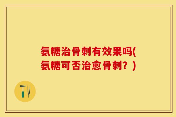 氨糖治骨刺有效果吗(氨糖可否治愈骨刺？)