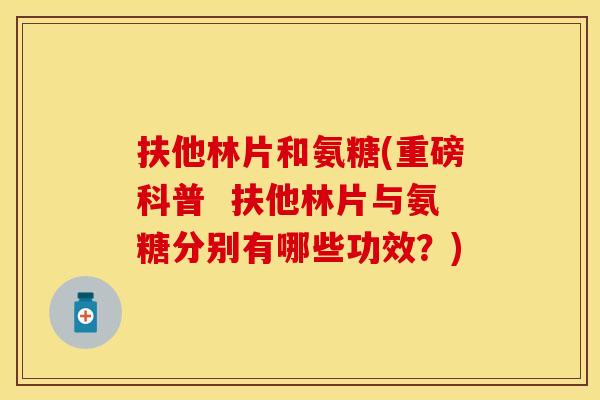 扶他林片和氨糖(重磅科普 扶他林片与氨糖分别有哪些功效?) 扶他林片和氨糖(重磅科普 扶他林片与氨糖分别有哪些功效?)