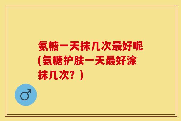 氨糖一天抹几次最好呢(氨糖护肤一天最好涂抹几次？)