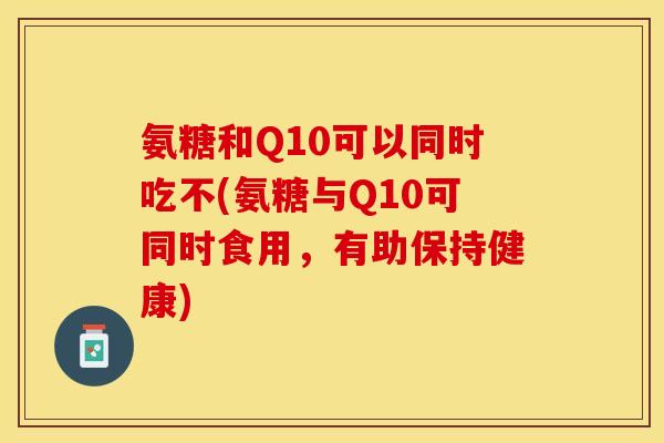 氨糖和Q10可以同时吃不(氨糖与Q10可同时食用，有助保持健康)