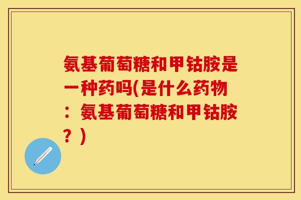 氨基葡萄糖和甲钴胺是一种药吗(是什么药物：氨基葡萄糖和甲钴胺？)