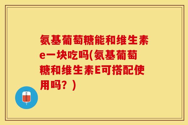 氨基葡萄糖能和维生素e一块吃吗(氨基葡萄糖和维生素E可搭配使用吗?) 氨基葡萄糖能和维生素e一块吃吗(氨基葡萄糖和维生素E可搭配使用吗?)