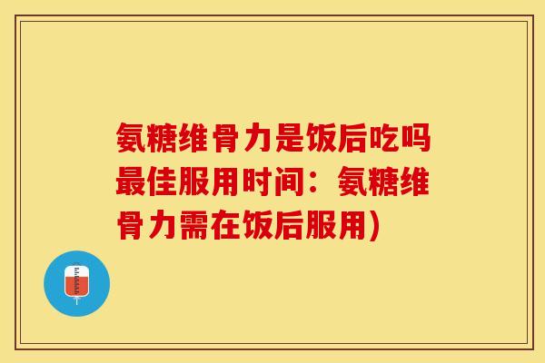 氨糖维骨力是饭后吃吗最佳服用时间：氨糖维骨力需在饭后服用)