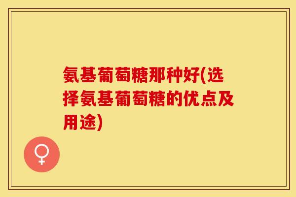 氨基葡萄糖那种好(选择氨基葡萄糖的优点及用途)