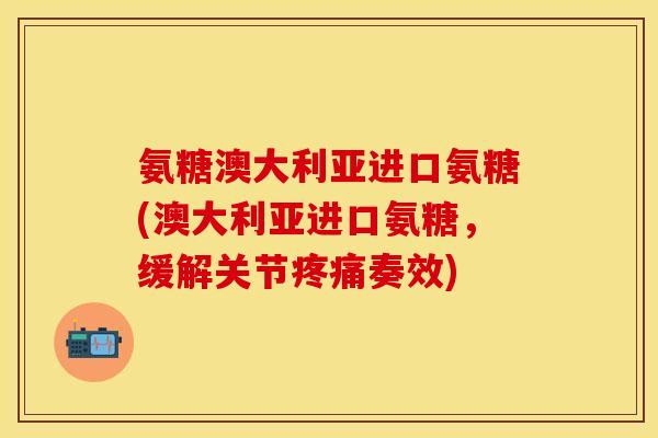 氨糖澳大利亚进口氨糖(澳大利亚进口氨糖，缓解关节疼痛奏效)