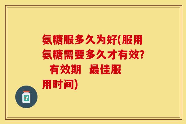 氨糖服多久为好(服用氨糖需要多久才有效？  有效期  最佳服用时间)