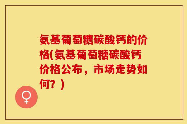 氨基葡萄糖碳酸钙的价格(氨基葡萄糖碳酸钙价格公布，市场走势如何？)