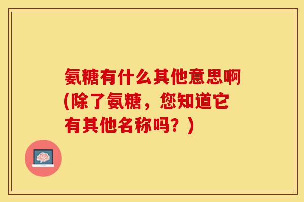 氨糖有什么其他意思啊(除了氨糖，您知道它有其他名称吗？)
