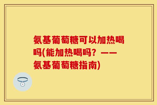 氨基葡萄糖可以加热喝吗(能加热喝吗？——氨基葡萄糖指南)