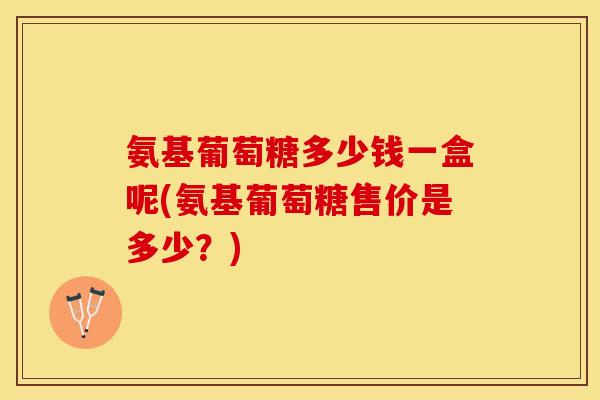 氨基葡萄糖多少钱一盒呢(氨基葡萄糖售价是多少？)