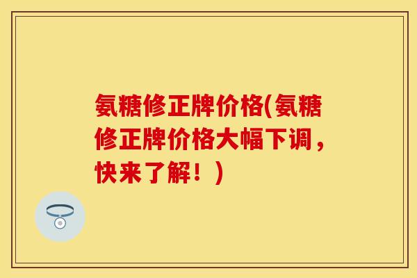 氨糖修正牌价格(氨糖修正牌价格大幅下调，快来了解！)