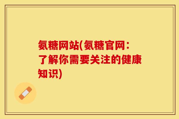 氨糖网站(氨糖官网：了解你需要关注的健康知识)