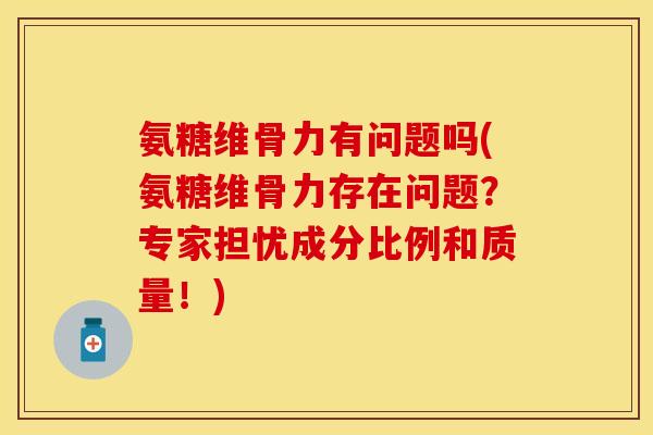 氨糖维骨力有问题吗(氨糖维骨力存在问题？专家担忧成分比例和质量！)