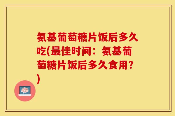 氨基葡萄糖片饭后多久吃(佳时间：氨基葡萄糖片饭后多久食用？)