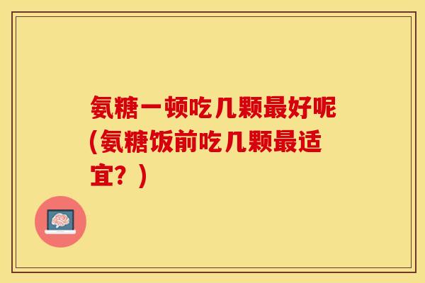 氨糖一顿吃几颗最好呢(氨糖饭前吃几颗最适宜？)