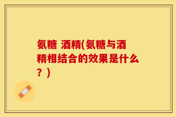 氨糖 酒精(氨糖与酒精相结合的效果是什么？)