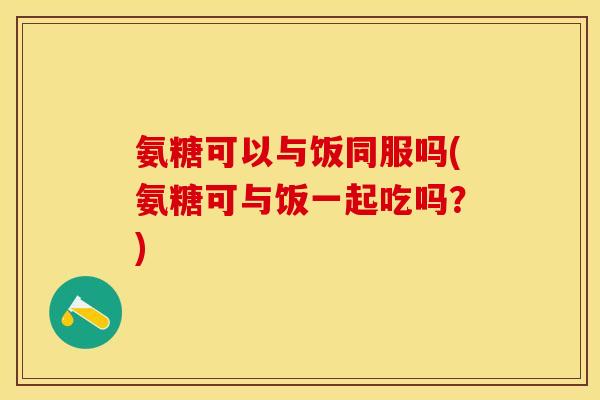 氨糖可以与饭同服吗(氨糖可与饭一起吃吗？)