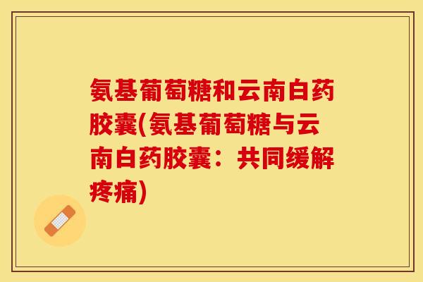 氨基葡萄糖和云南白药胶囊(氨基葡萄糖与云南白药胶囊：共同缓解疼痛)
