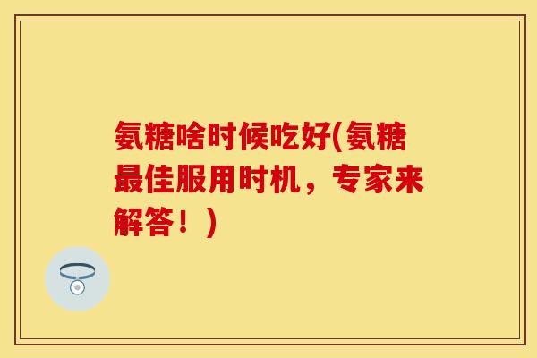 氨糖啥时候吃好(氨糖最佳服用时机，专家来解答！)