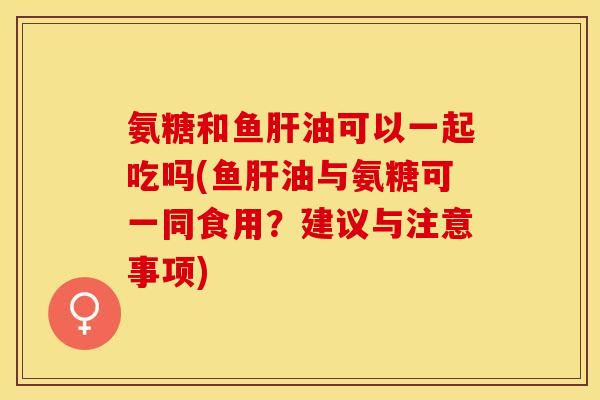 氨糖和鱼肝油可以一起吃吗(鱼肝油与氨糖可一同食用？建议与注意事项)